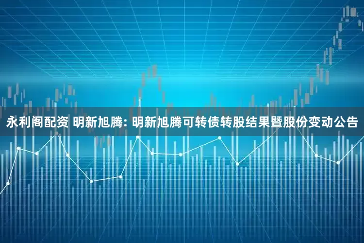 永利阁配资 明新旭腾: 明新旭腾可转债转股结果暨股份变动公告