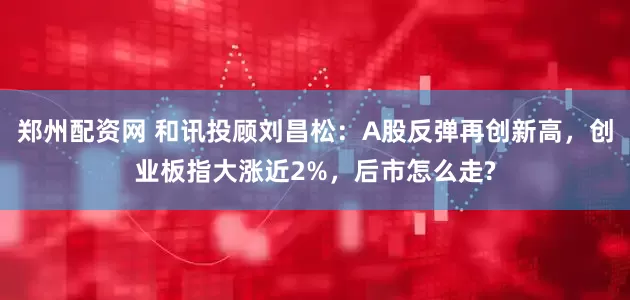 郑州配资网 和讯投顾刘昌松：A股反弹再创新高，创业板指大涨近2%，后市怎么走?