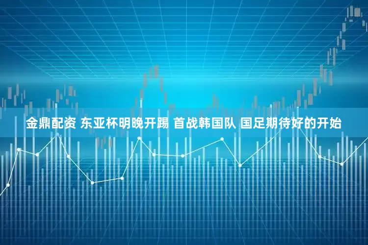 金鼎配资 东亚杯明晚开踢 首战韩国队 国足期待好的开始