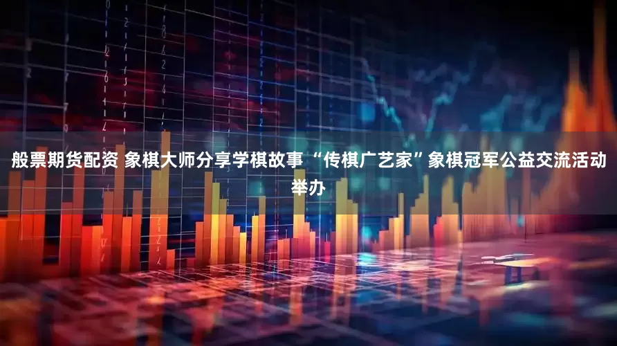 般票期货配资 象棋大师分享学棋故事 “传棋广艺家”象棋冠军公益交流活动举办