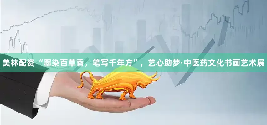 美林配资 “墨染百草香，笔写千年方”，艺心助梦·中医药文化书画艺术展