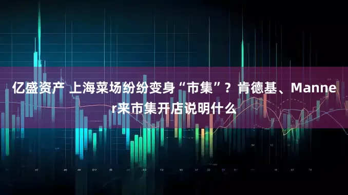 亿盛资产 上海菜场纷纷变身“市集”？肯德基、Manner来市集开店说明什么