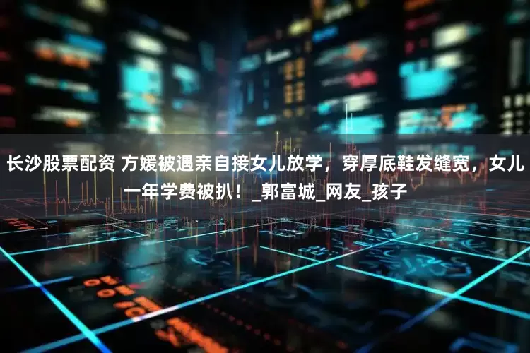 长沙股票配资 方媛被遇亲自接女儿放学，穿厚底鞋发缝宽，女儿一年学费被扒！_郭富城_网友_孩子