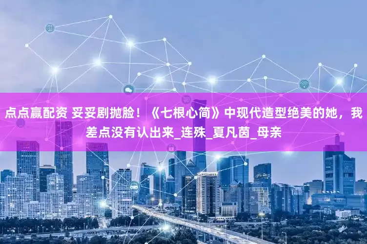 点点赢配资 妥妥剧抛脸！《七根心简》中现代造型绝美的她，我差点没有认出来_连殊_夏凡茵_母亲
