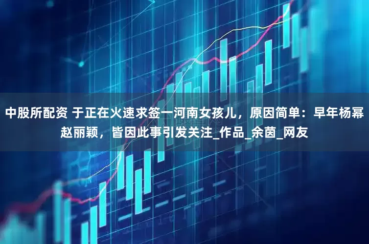 中股所配资 于正在火速求签一河南女孩儿，原因简单：早年杨幂赵丽颖，皆因此事引发关注_作品_余茵_网友