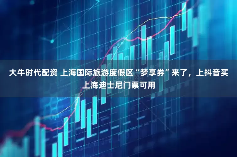 大牛时代配资 上海国际旅游度假区“梦享券”来了，上抖音买上海迪士尼门票可用