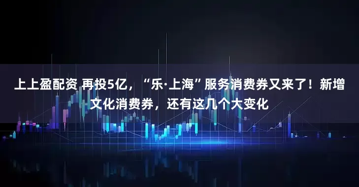 上上盈配资 再投5亿，“乐·上海”服务消费券又来了！新增文化消费券，还有这几个大变化
