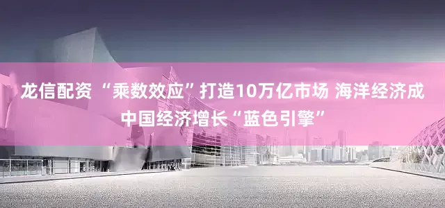 龙信配资 “乘数效应”打造10万亿市场 海洋经济成中国经济增长“蓝色引擎”