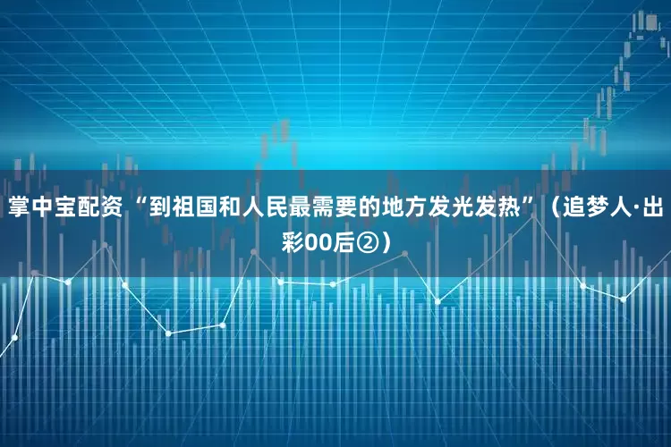 掌中宝配资 “到祖国和人民最需要的地方发光发热”（追梦人·出彩00后②）