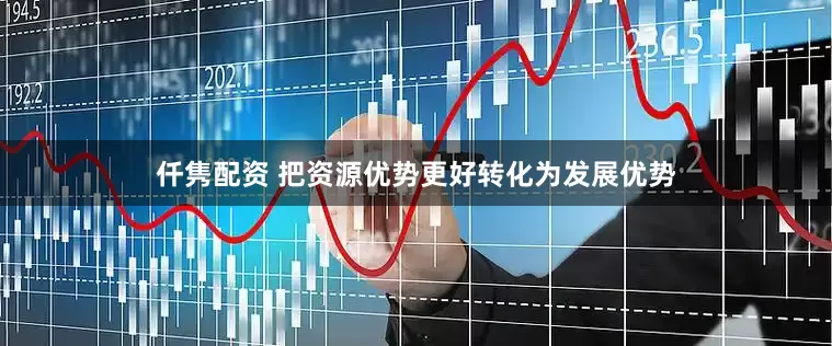 仟隽配资 把资源优势更好转化为发展优势