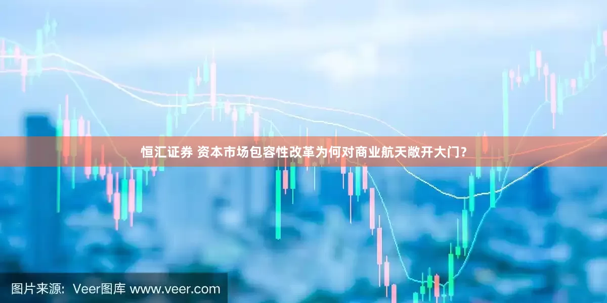 恒汇证券 资本市场包容性改革为何对商业航天敞开大门？