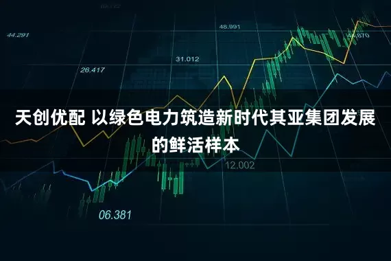 天创优配 以绿色电力筑造新时代其亚集团发展的鲜活样本