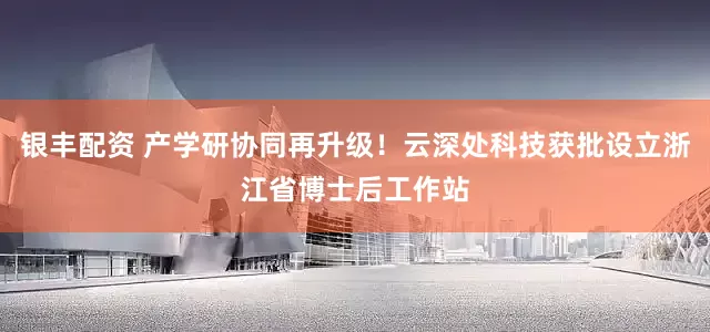 银丰配资 产学研协同再升级！云深处科技获批设立浙江省博士后工作站