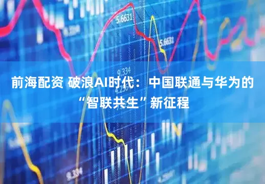 前海配资 破浪AI时代：中国联通与华为的“智联共生”新征程