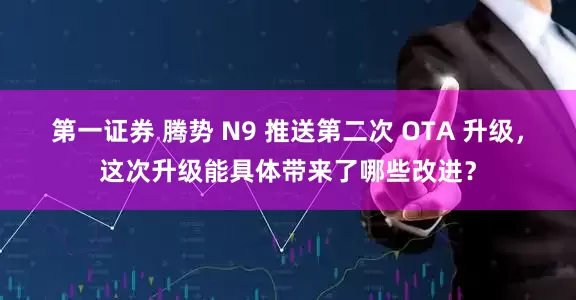 第一证券 腾势 N9 推送第二次 OTA 升级，这次升级能具体带来了哪些改进？