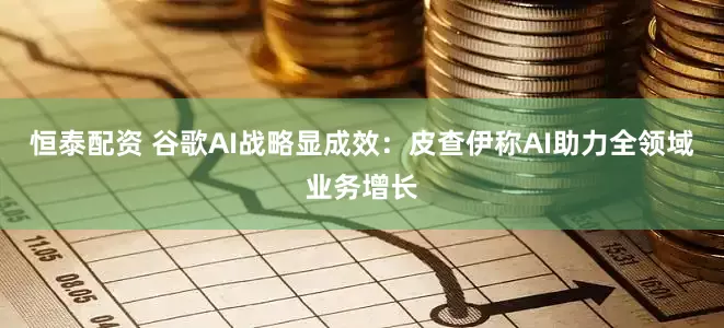 恒泰配资 谷歌AI战略显成效：皮查伊称AI助力全领域业务增长