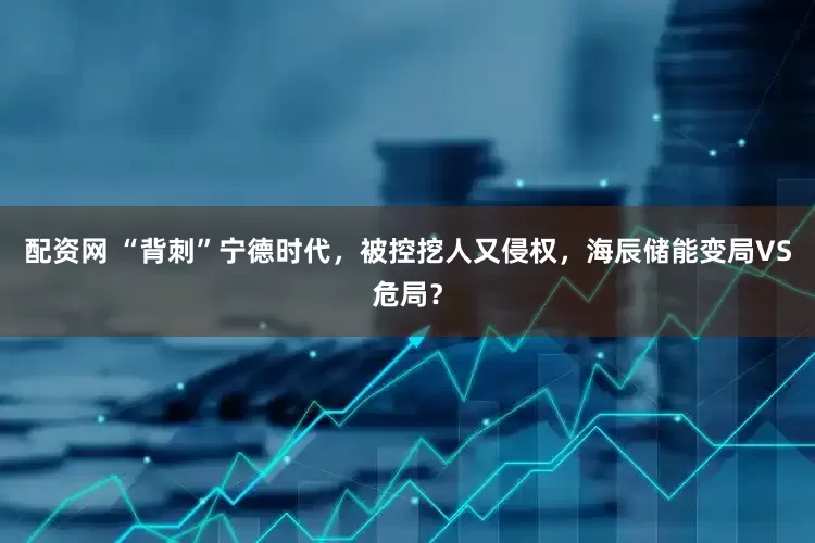 配资网 “背刺”宁德时代，被控挖人又侵权，海辰储能变局VS危局？