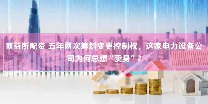 顶益所配资 五年两次筹划变更控制权，这家电力设备公司为何总想“卖身”？
