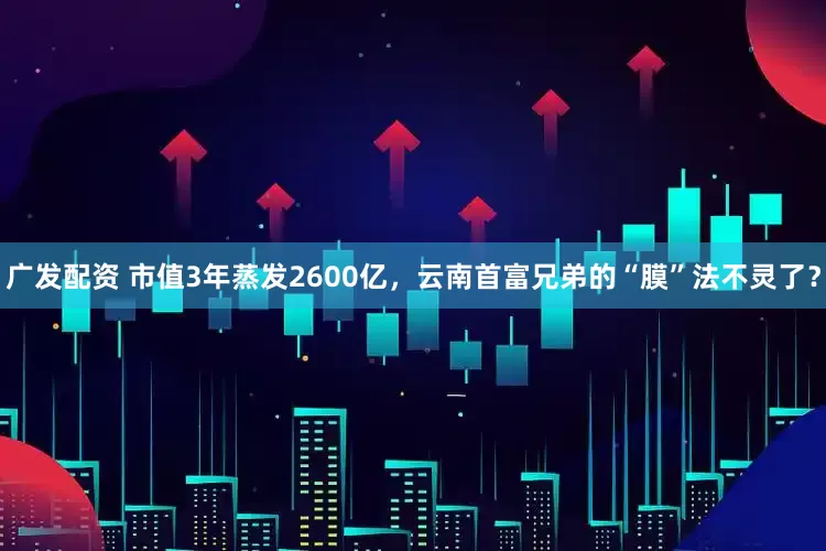 广发配资 市值3年蒸发2600亿，云南首富兄弟的“膜”法不灵了？