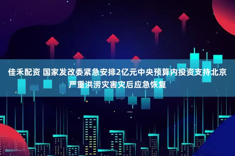 佳禾配资 国家发改委紧急安排2亿元中央预算内投资支持北京严重洪涝灾害灾后应急恢复