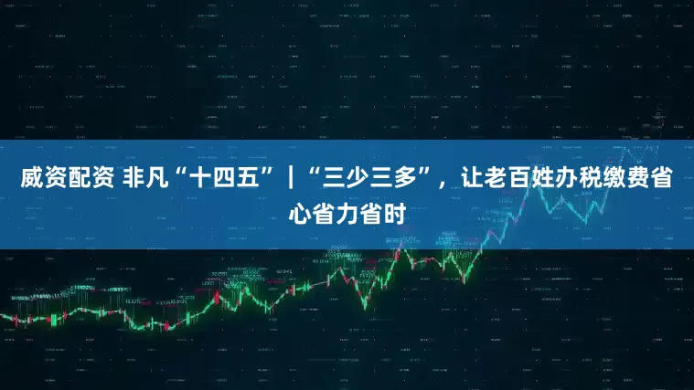 威资配资 非凡“十四五”｜“三少三多”，让老百姓办税缴费省心省力省时