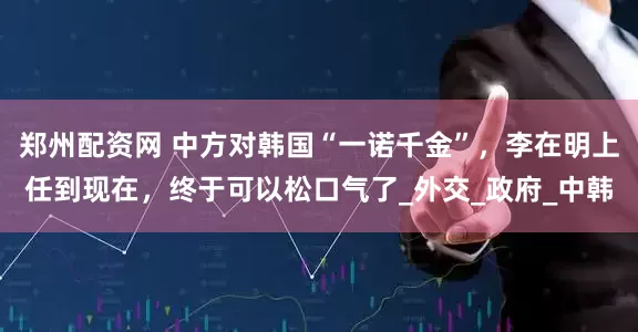 郑州配资网 中方对韩国“一诺千金”，李在明上任到现在，终于可以松口气了_外交_政府_中韩