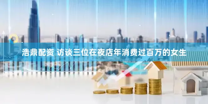 浩鼎配资 访谈三位在夜店年消费过百万的女生