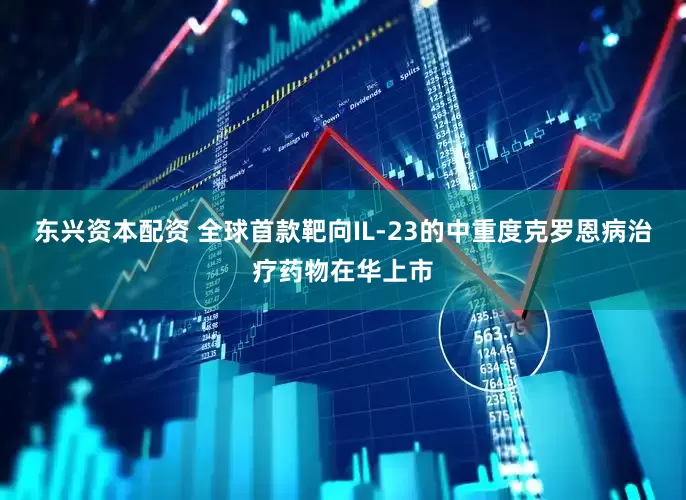 东兴资本配资 全球首款靶向IL-23的中重度克罗恩病治疗药物在华上市