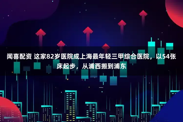 闻喜配资 这家82岁医院成上海最年轻三甲综合医院，以54张床起步，从浦西搬到浦东