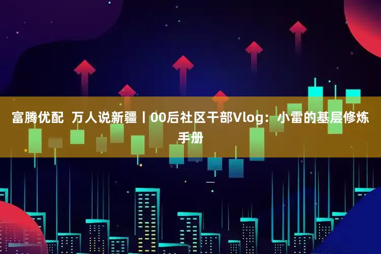富腾优配  万人说新疆丨00后社区干部Vlog：小雷的基层修炼手册