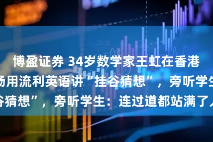 博盈证券 34岁数学家王虹在香港大学开讲座，现场用流利英语讲“挂谷猜想”，旁听学生：连过道都站满了人