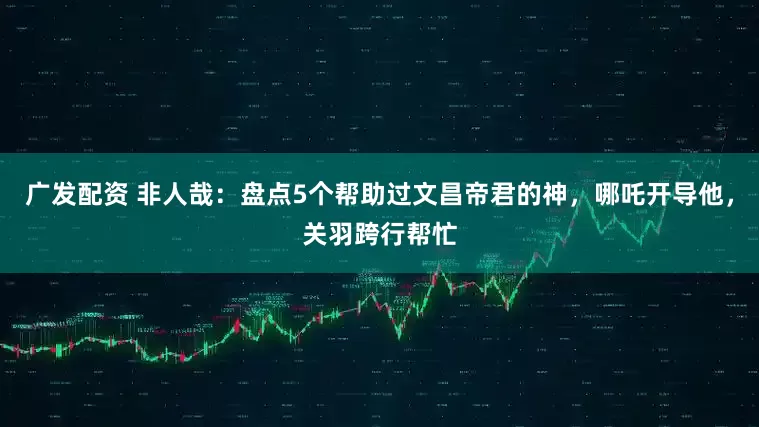 广发配资 非人哉:盘点5个帮助过文昌帝君的神,哪吒开导他,关羽跨行帮忙