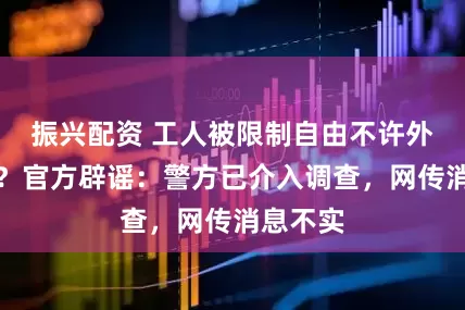 振兴配资 工人被限制自由不许外出吃饭?官方辟谣:警方已介入调查,网传消息不实