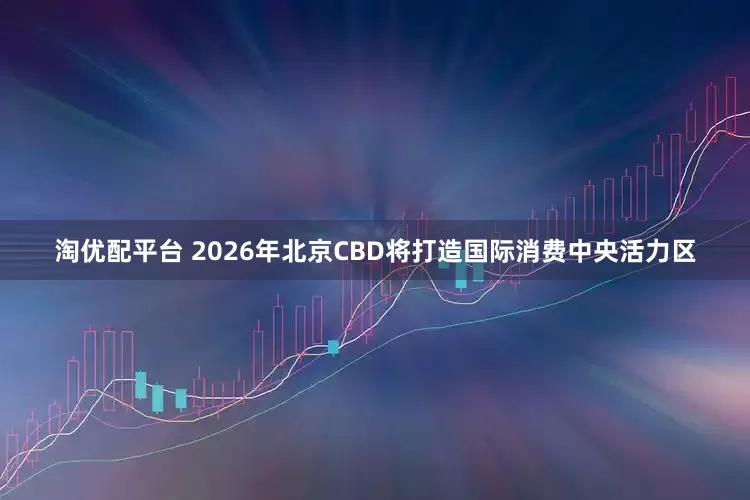 淘优配平台 2026年北京CBD将打造国际消费中央活力区