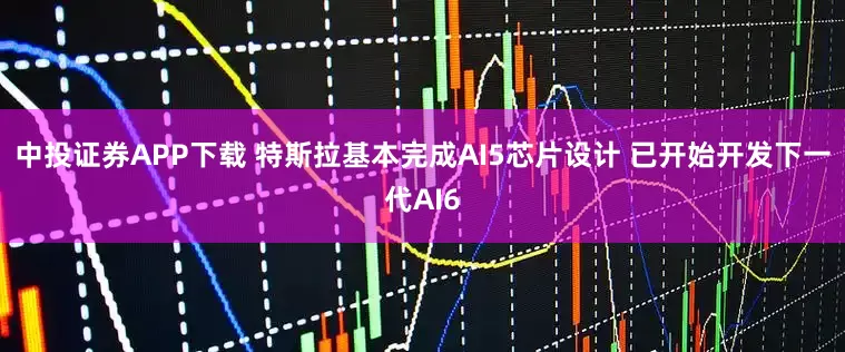 中投证券APP下载 特斯拉基本完成AI5芯片设计 已开始开发下一代AI6