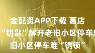 金配资APP下载 葛店：信托制“钥匙”解开老旧小区停车难“锈锁”