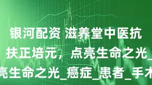 银河配资 滋养堂中医抗癌新视角：扶正培元，点亮生命之光_癌症_患者_手术