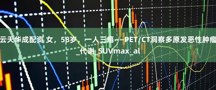云天华成配资 女，58岁，一人三癌——PET/CT洞察多原发恶性肿瘤_代谢_SUVmax_al