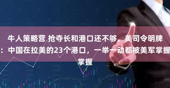 牛人策略营 抢夺长和港口还不够,美司令明牌:中国在拉美的23个港口,一举一动都被美军掌握